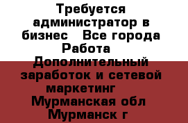 Требуется администратор в бизнес - Все города Работа » Дополнительный заработок и сетевой маркетинг   . Мурманская обл.,Мурманск г.